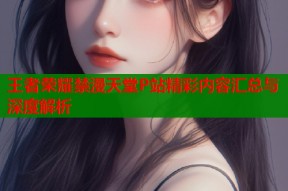 王者荣耀禁漫天堂P站精彩内容汇总与深度解析