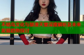 不咕鸟文化与禁漫天堂深度解析及未来发展趋势探讨
