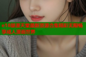e18禁漫天堂最新资源合集精彩无限畅享成人漫画世界