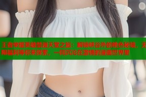 王者荣耀英雄禁漫天堂之旅：解锁峡谷外的桃色秘境，无限福利等你来探索，一同沉沦在激情的漫画世界里