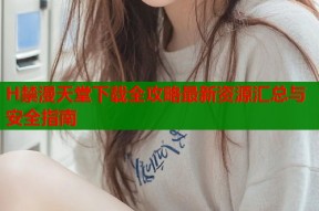 H禁漫天堂下载全攻略最新资源汇总与安全指南