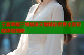 王者荣耀三维禁漫天堂精彩世界全新冒险体验揭秘