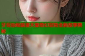 牙膏抬棺禁漫天堂奇幻冒险全新故事揭秘