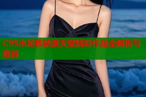 C95水龙敬禁漫天堂精彩作品全解析与推荐