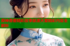 原神香菱精彩故事禁漫天堂精彩内容全解析