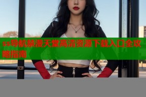 ss导航禁漫天堂高清资源下载入口全攻略指南