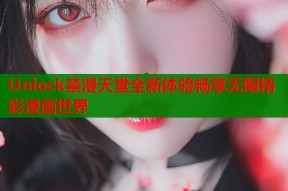 Unlock禁漫天堂全新体验畅享无限精彩漫画世界