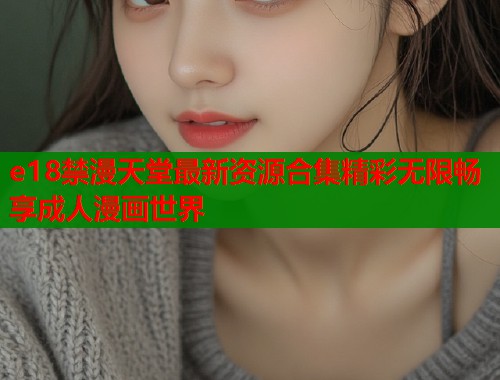 e18禁漫天堂最新资源合集精彩无限畅享成人漫画世界  第1张