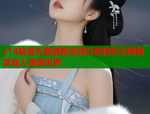 e18禁漫天堂最新资源合集精彩无限畅享成人漫画世界  第2张