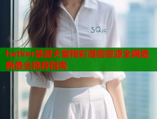 hetker禁漫天堂精彩漫画资源全网最新最全推荐指南  第2张