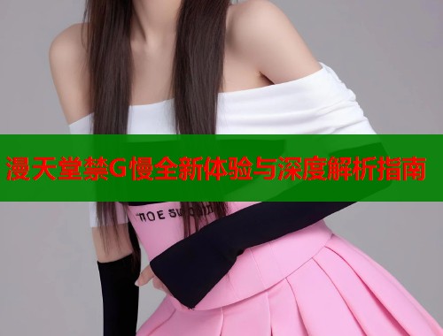 漫天堂禁G慢全新体验与深度解析指南  第1张