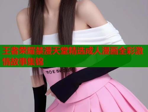 王者荣耀禁漫天堂精选成人漫画全彩激情故事集锦  第1张