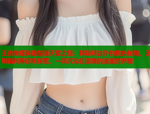 王者荣耀英雄禁漫天堂之旅：解锁峡谷外的桃色秘境，无限福利等你来探索，一同沉沦在激情的漫画世界里  第1张