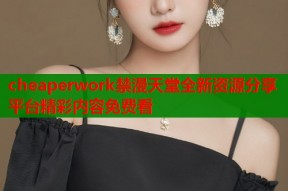 cheaperwork禁漫天堂全新资源分享平台精彩内容免费看