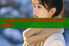 18c禁漫天堂精彩合集全网最新资源无限畅享