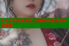 北北北砂禁漫天堂三月精彩内容全新体验盛宴