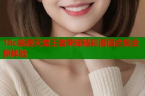 18c禁漫天堂王者荣耀精彩漫画合集全新体验