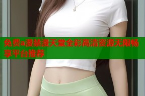 免费a漫禁漫天堂全彩高清资源无限畅享平台推荐