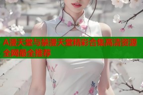 A漫天堂与禁漫天堂精彩合集高清资源全网最全推荐