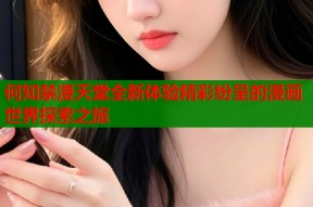 何知禁漫天堂全新体验精彩纷呈的漫画世界探索之旅