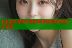北北北砂禁漫天堂全新体验精彩内容尽在掌握