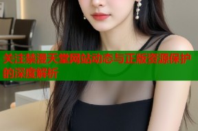 关注禁漫天堂网站动态与正版资源保护的深度解析