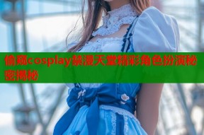 偷窥cosplay禁漫天堂精彩角色扮演秘密揭秘