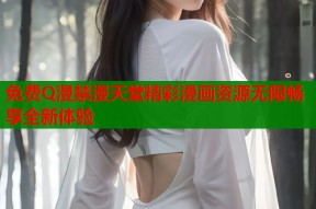 免费Q漫禁漫天堂精彩漫画资源无限畅享全新体验