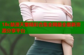 18c禁漫天堂精彩合集全网最全最新资源分享平台
