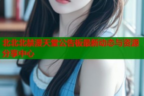 北北北禁漫天堂公告板最新动态与资源分享中心