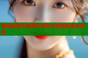 兽族禁漫天堂奇幻冒险与激情故事全收录