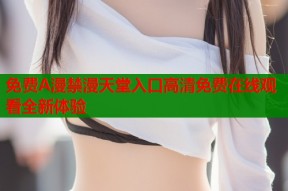 免费A漫禁漫天堂入口高清免费在线观看全新体验