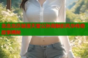 北北北莎禁漫天堂公孙离魅影风华传奇故事揭秘