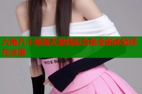 六角八十禁漫天堂精彩合集全新体验尽在这里