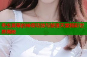 冬虫夏草的神奇功效与禁漫天堂精彩世界揭秘
