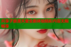 共享子禁漫天堂全新体验精彩内容无限畅享