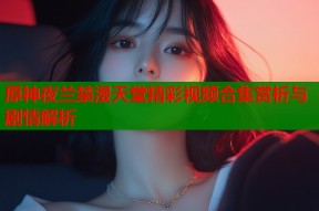 原神夜兰禁漫天堂精彩视频合集赏析与剧情解析