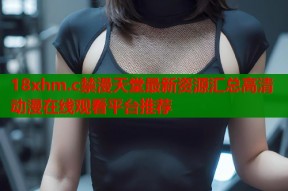 18xhm.c禁漫天堂最新资源汇总高清动漫在线观看平台推荐