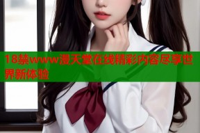 18禁www漫天堂在线精彩内容尽享世界新体验