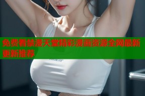 免费看禁漫天堂精彩漫画资源全网最新更新推荐