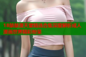 18禁禁漫天堂精选合集深度解析成人漫画世界精彩纷呈