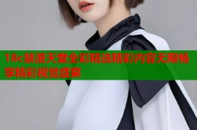 18c禁漫天堂全彩精选精彩内容无限畅享精彩视觉盛宴
