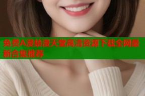 免费A漫禁漫天堂高清资源下载全网最新合集推荐