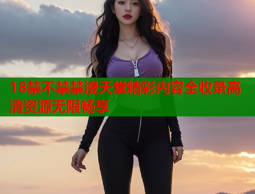18禁不禁禁漫天堂精彩内容全收录高清资源无限畅享  第1张
