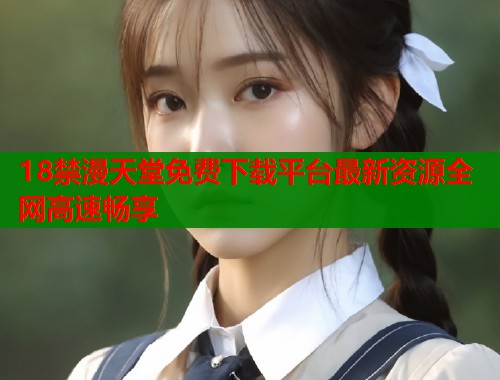 18禁漫天堂免费下载平台最新资源全网高速畅享  第1张