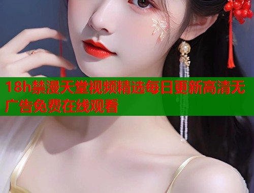 18h禁漫天堂视频精选每日更新高清无广告免费在线观看  第2张