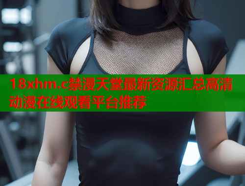 18xhm.c禁漫天堂最新资源汇总高清动漫在线观看平台推荐  第1张