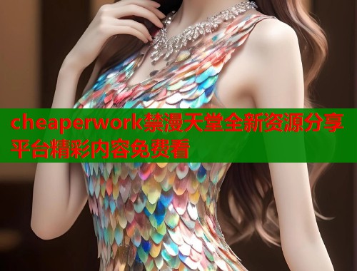 cheaperwork禁漫天堂全新资源分享平台精彩内容免费看  第2张