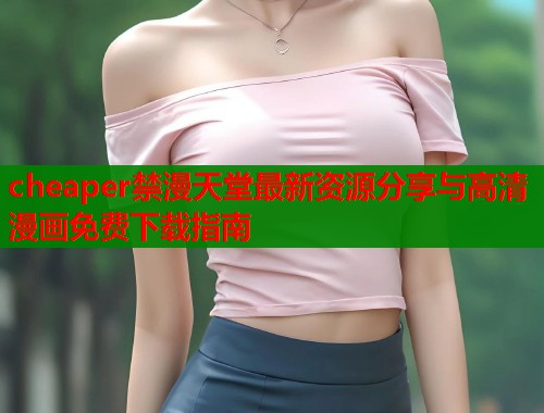 cheaper禁漫天堂最新资源分享与高清漫画免费下载指南  第2张