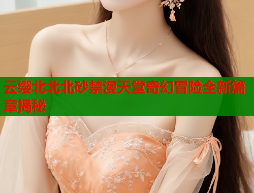 云缨北北北砂禁漫天堂奇幻冒险全新篇章揭秘  第1张